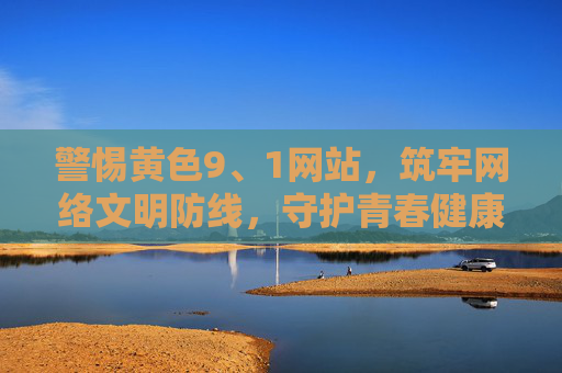 警惕黄色9、1网站,筑牢网络文明防线,守护青春健康 警惕黄色9、1网站,筑牢网络文明防线,守护青春健康
