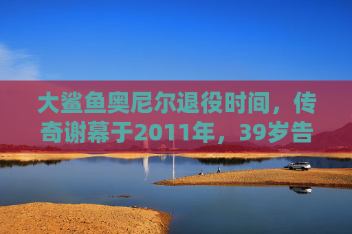 大鲨鱼奥尼尔退役时间,传奇谢幕于2011年,39岁告别NBA 大鲨鱼奥尼尔退役时间,传奇谢幕于2011年,39岁告别NBA
