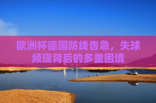 欧洲杯德国防线告急,失球频现背后的多重困境 欧洲杯德国防线告急,失球频现背后的多重困境