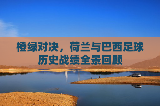 橙绿对决,荷兰与巴西足球历史战绩全景回顾 橙绿对决,荷兰与巴西足球历史战绩全景回顾