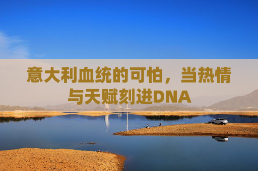 意大利血统的可怕,当热情与天赋刻进DNA 意大利血统的可怕,当热情与天赋刻进DNA