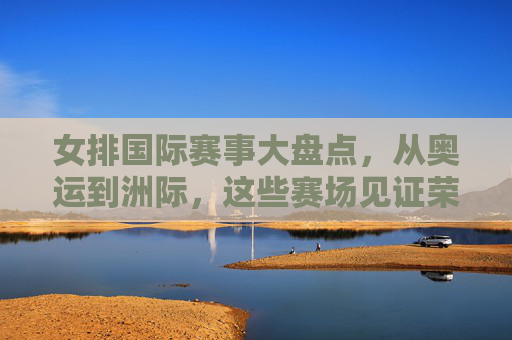 女排国际赛事大盘点,从奥运到洲际,这些赛场见证荣耀 女排国际赛事大盘点,从奥运到洲际,这些赛场见证荣耀