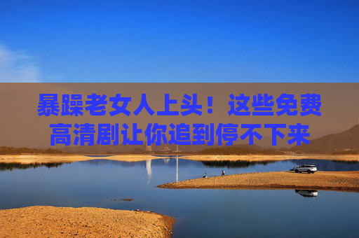 暴躁老女人上头!这些免费高清剧让你追到停不下来 暴躁老女人上头!这些免费高清剧让你追到停不下来