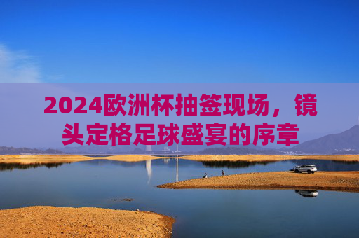 2024欧洲杯抽签现场,镜头定格足球盛宴的序章 2024欧洲杯抽签现场,镜头定格足球盛宴的序章