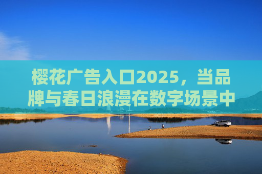 樱花广告入口2025,当品牌与春日浪漫在数字场景中共舞 樱花广告入口2025,当品牌与春日浪漫在数字场景中共舞