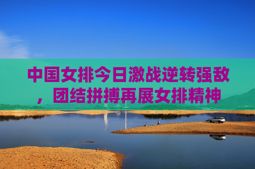 中国女排今日激战逆转强敌,团结拼搏再展女排精神 中国女排今日激战逆转强敌,团结拼搏再展女排精神