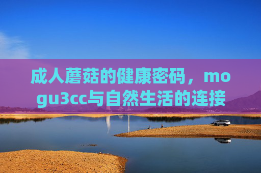 成人蘑菇的健康密码,mogu3cc与自然生活的连接 成人蘑菇的健康密码,mogu3cc与自然生活的连接