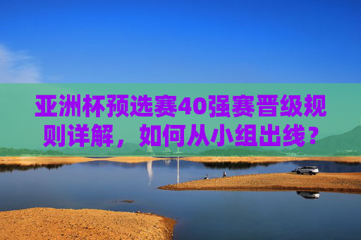亚洲杯预选赛40强赛晋级规则详解,如何从小组出线? 亚洲杯预选赛40强赛晋级规则详解,如何从小组出线?