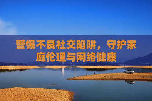 警惕不良社交陷阱,守护家庭伦理与网络健康 警惕不良社交陷阱,守护家庭伦理与网络健康