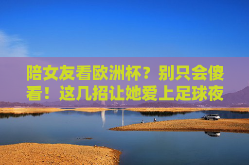 陪女友看欧洲杯?别只会傻看!这几招让她爱上足球夜 陪女友看欧洲杯?别只会傻看!这几招让她爱上足球夜