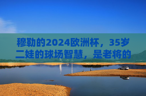穆勒的2024欧洲杯,35岁二娃的球场智慧,是老将的谢幕,还是传奇的续章? 穆勒的2024欧洲杯,35岁二娃的球场智慧,是老将的谢幕,还是传奇的续章?