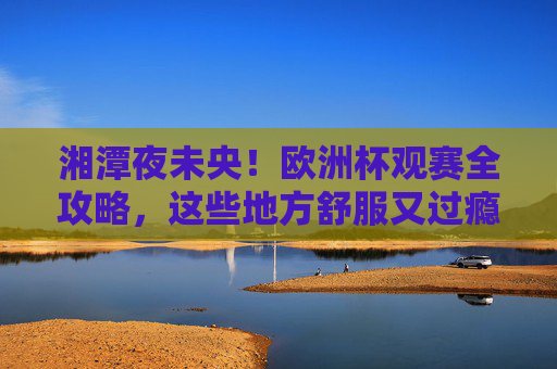 湘潭夜未央！欧洲杯观赛全攻略，这些地方舒服又过瘾
