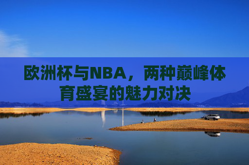 欧洲杯与NBA,两种巅峰体育盛宴的魅力对决 欧洲杯与NBA,两种巅峰体育盛宴的魅力对决