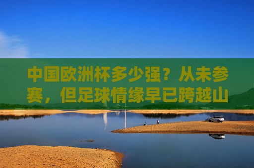 中国欧洲杯多少强?从未参赛,但足球情缘早已跨越山海 中国欧洲杯多少强?从未参赛,但足球情缘早已跨越山海