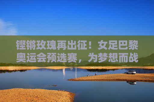 铿锵玫瑰再出征！女足巴黎奥运会预选赛，为梦想而战，为荣耀而拼