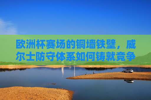 欧洲杯赛场的铜墙铁壁，威尔士防守体系如何铸就竞争力