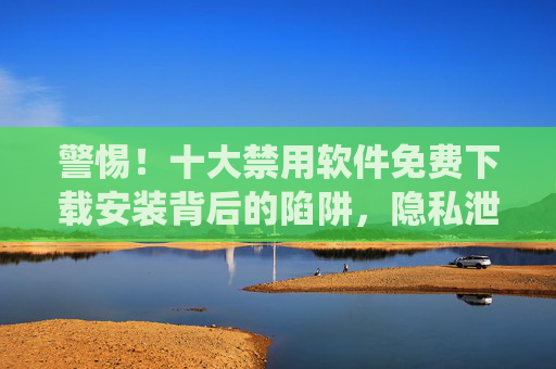 警惕!十大禁用软件免费下载安装背后的陷阱,隐私泄露、法律风险与系统崩溃全解析 警惕!十大禁用软件免费下载安装背后的陷阱,隐私泄露、法律风险与系统崩溃全解析