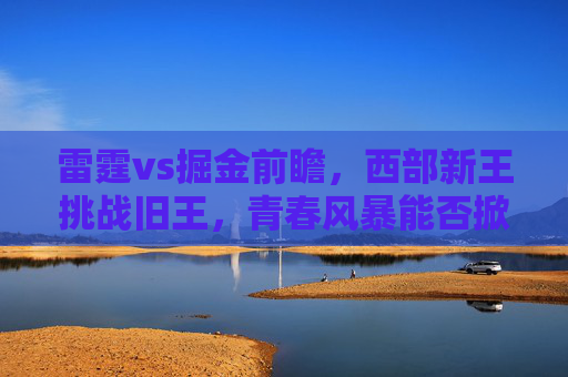 雷霆vs掘金前瞻,西部新王挑战旧王,青春风暴能否掀翻卫冕冠军? 雷霆vs掘金前瞻,西部新王挑战旧王,青春风暴能否掀翻卫冕冠军?