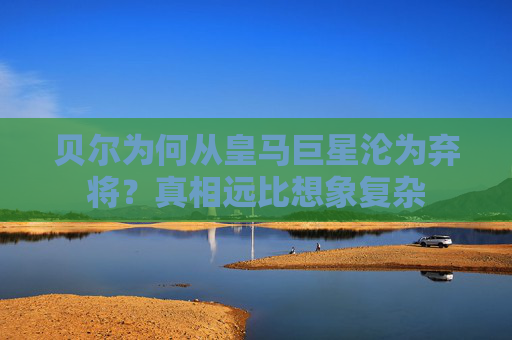 贝尔为何从皇马巨星沦为弃将？真相远比想象复杂