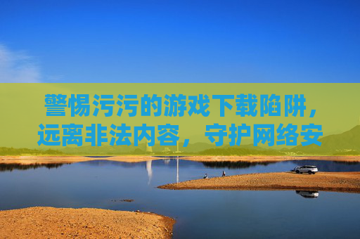 警惕污污的游戏下载陷阱，远离非法内容，守护网络安全与健康