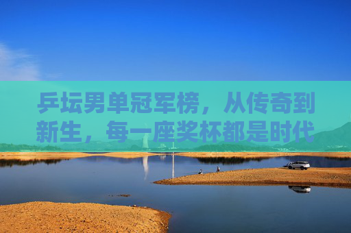 乒坛男单冠军榜,从传奇到新生,每一座奖杯都是时代的注脚 乒坛男单冠军榜,从传奇到新生,每一座奖杯都是时代的注脚