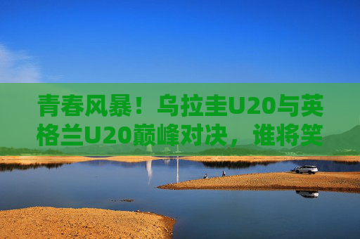 青春风暴!乌拉圭U20与英格兰U20巅峰对决,谁将笑傲赛场? 青春风暴!乌拉圭U20与英格兰U20巅峰对决,谁将笑傲赛场?
