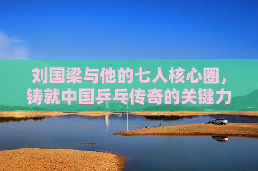 刘国梁与他的七人核心圈,铸就中国乒乓传奇的关键力量 刘国梁与他的七人核心圈,铸就中国乒乓传奇的关键力量