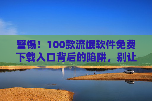 警惕！100款流氓软件免费下载入口背后的陷阱，别让免费毁掉你的手机和隐私
