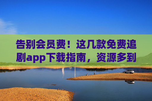 告别会员费!这几款免费追剧app下载指南,资源多到看不完 告别会员费!这几款免费追剧app下载指南,资源多到看不完