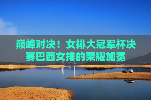 巅峰对决！女排大冠军杯决赛巴西女排的荣耀加冕