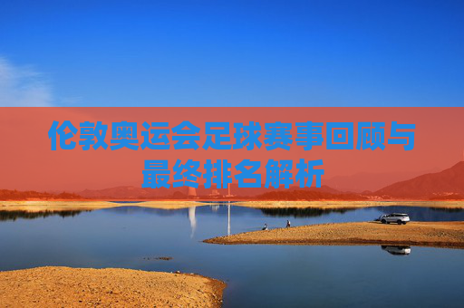 伦敦奥运会足球赛事回顾与最终排名解析