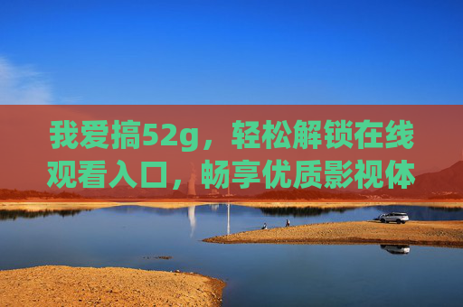 我爱搞52g,轻松解锁在线观看入口,畅享优质影视体验 我爱搞52g,轻松解锁在线观看入口,畅享优质影视体验