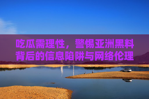 吃瓜需理性,警惕亚洲黑料背后的信息陷阱与网络伦理 吃瓜需理性,警惕亚洲黑料背后的信息陷阱与网络伦理