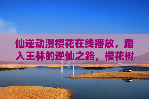 仙逆动漫樱花在线播放,踏入王林的逆仙之路,樱花树下再续经典 仙逆动漫樱花在线播放,踏入王林的逆仙之路,樱花树下再续经典