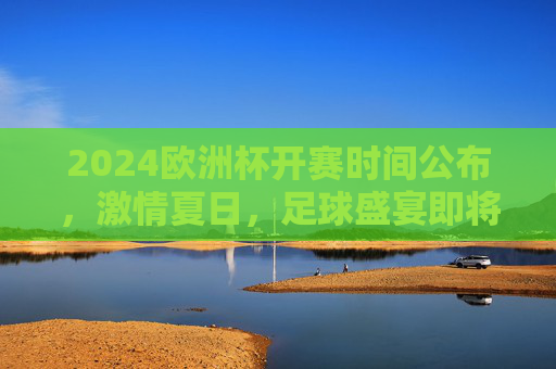 2024欧洲杯开赛时间公布，激情夏日，足球盛宴即将启幕！