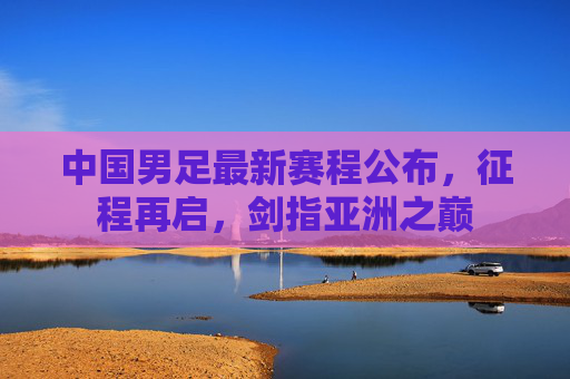 中国男足最新赛程公布,征程再启,剑指亚洲之巅 中国男足最新赛程公布,征程再启,剑指亚洲之巅
