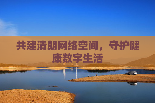 共建清朗网络空间,守护健康数字生活 共建清朗网络空间,守护健康数字生活