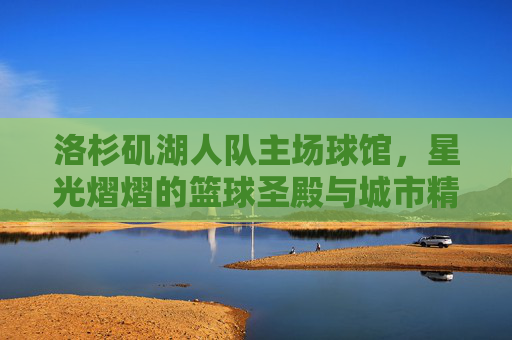 洛杉矶湖人队主场球馆,星光熠熠的篮球圣殿与城市精神地标 洛杉矶湖人队主场球馆,星光熠熠的篮球圣殿与城市精神地标