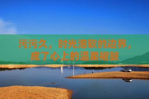 污污久，时光泡软的边界，成了心上的温柔褶皱
