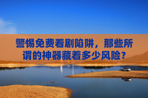 警惕免费看剧陷阱,那些所谓的神器藏着多少风险? 警惕免费看剧陷阱,那些所谓的神器藏着多少风险?