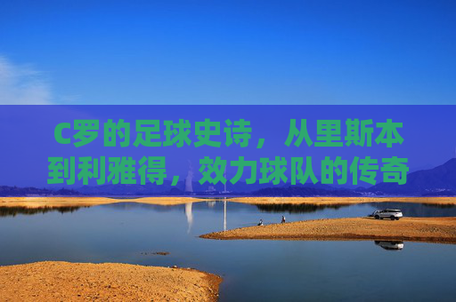 C罗的足球史诗,从里斯本到利雅得,效力球队的传奇足迹 C罗的足球史诗,从里斯本到利雅得,效力球队的传奇足迹