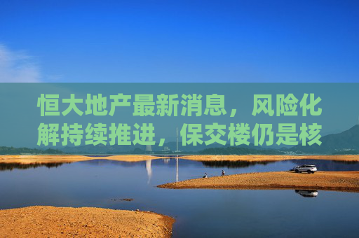 恒大地产最新消息，风险化解持续推进，保交楼仍是核心焦点