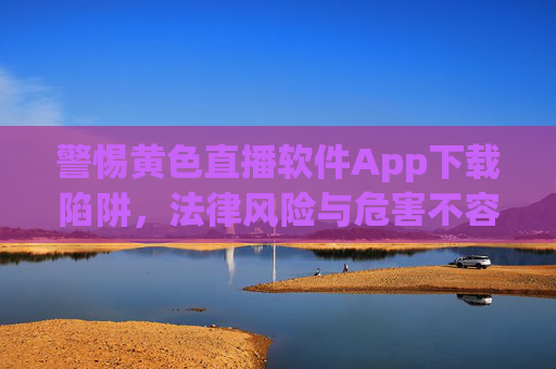 警惕黄色直播软件App下载陷阱,法律风险与危害不容忽视 警惕黄色直播软件App下载陷阱,法律风险与危害不容忽视