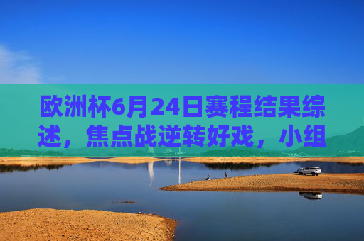 欧洲杯6月24日赛程结果综述,焦点战逆转好戏,小组出线格局尘埃落定 欧洲杯6月24日赛程结果综述,焦点战逆转好戏,小组出线格局尘埃落定