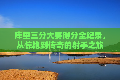 库里三分大赛得分全纪录，从惊艳到传奇的射手之旅