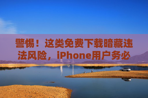警惕!这类免费下载暗藏违法风险,iPhone用户务必远离 警惕!这类免费下载暗藏违法风险,iPhone用户务必远离