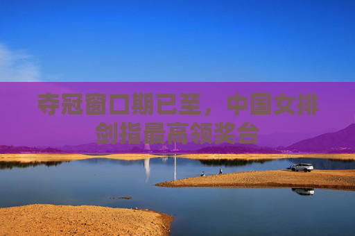 夺冠窗口期已至,中国女排剑指最高领奖台 夺冠窗口期已至,中国女排剑指最高领奖台