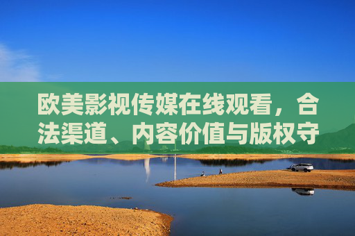 欧美影视传媒在线观看，合法渠道、内容价值与版权守护