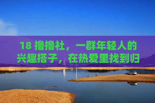 18 撸撸社,一群年轻人的兴趣搭子,在热爱里找到归属感 18 撸撸社,一群年轻人的兴趣搭子,在热爱里找到归属感