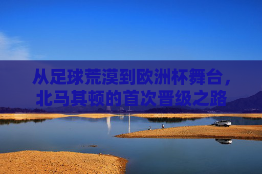 从足球荒漠到欧洲杯舞台,北马其顿的首次晋级之路 从足球荒漠到欧洲杯舞台,北马其顿的首次晋级之路